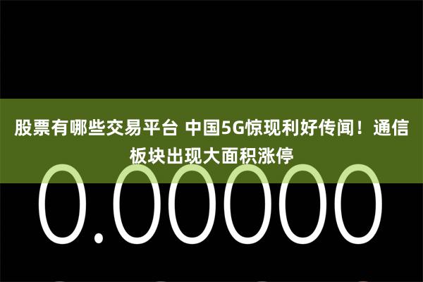 股票有哪些交易平台 中国5G惊现利好传闻！通信板块出现大面积涨停