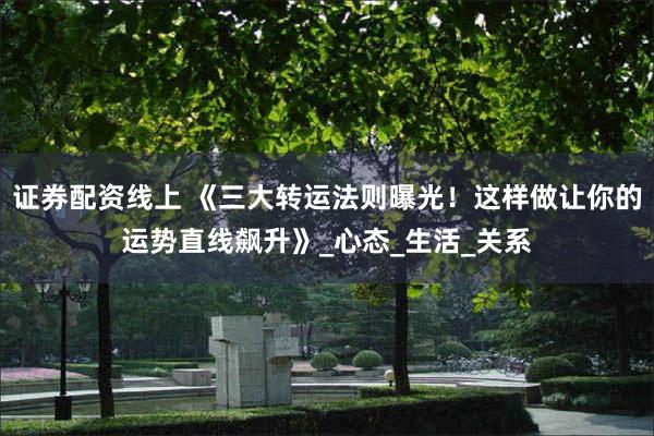 证券配资线上 《三大转运法则曝光！这样做让你的运势直线飙升》_心态_生活_关系