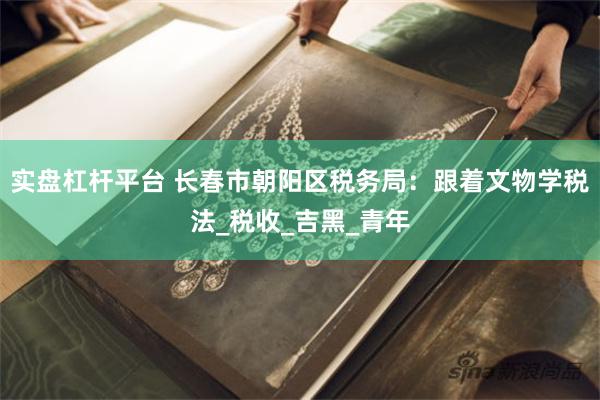 实盘杠杆平台 长春市朝阳区税务局：跟着文物学税法_税收_吉黑_青年