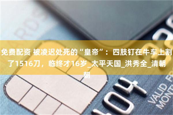 免费配资 被凌迟处死的“皇帝”：四肢钉在牛车上割了1516刀，临终才16岁_太平天国_洪秀全_清朝