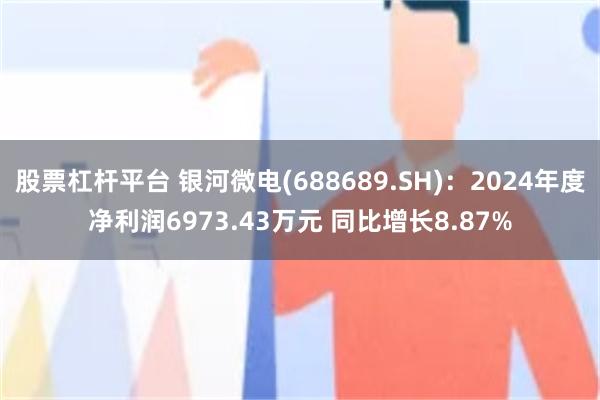 股票杠杆平台 银河微电(688689.SH)：2024年度净利润6973.43万元 同比增长8.87%