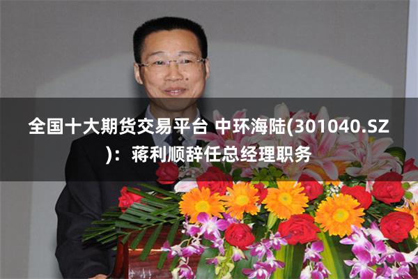 全国十大期货交易平台 中环海陆(301040.SZ)：蒋利顺辞任总经理职务