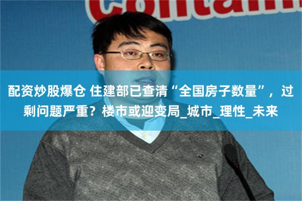 配资炒股爆仓 住建部已查清“全国房子数量”，过剩问题严重？楼市或迎变局_城市_理性_未来