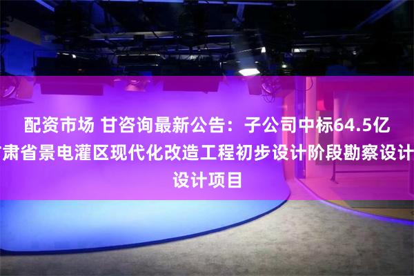 配资市场 甘咨询最新公告：子公司中标64.5亿元甘肃省景电灌区现代化改造工程初步设计阶段勘察设计项目