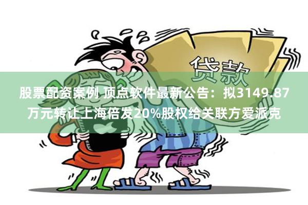 股票配资案例 顶点软件最新公告：拟3149.87万元转让上海倍发20%股权给关联方爱派克