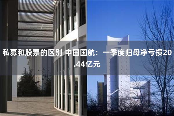 私募和股票的区别 中国国航：一季度归母净亏损20.44亿元