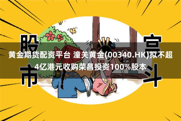 黄金期货配资平台 潼关黄金(00340.HK)拟不超4亿港元收购荣昌投资100%股本