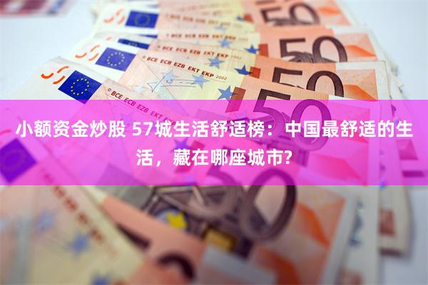 小额资金炒股 57城生活舒适榜：中国最舒适的生活，藏在哪座城市?