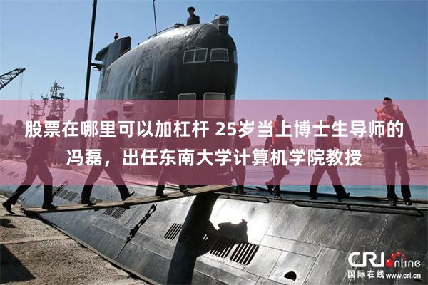 股票在哪里可以加杠杆 25岁当上博士生导师的冯磊，出任东南大学计算机学院教授