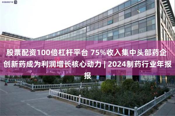 股票配资100倍杠杆平台 75%收入集中头部药企 创新药成为利润增长核心动力 | 2024制药行业年报