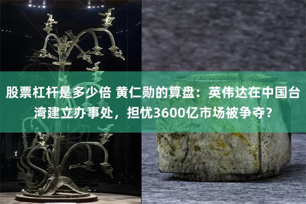 股票杠杆是多少倍 黄仁勋的算盘：英伟达在中国台湾建立办事处，担忧3600亿市场被争夺？