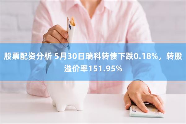 股票配资分析 5月30日瑞科转债下跌0.18%，转股溢价率151.95%
