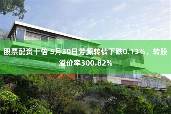 股票配资十倍 5月30日芳源转债下跌0.13%，转股溢价率300.82%