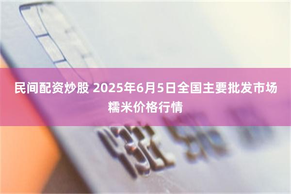 民间配资炒股 2025年6月5日全国主要批发市场糯米价格行情