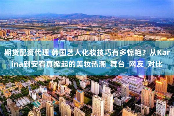 期货配资代理 韩国艺人化妆技巧有多惊艳？从Karina到安宥真掀起的美妆热潮_舞台_网友_对比