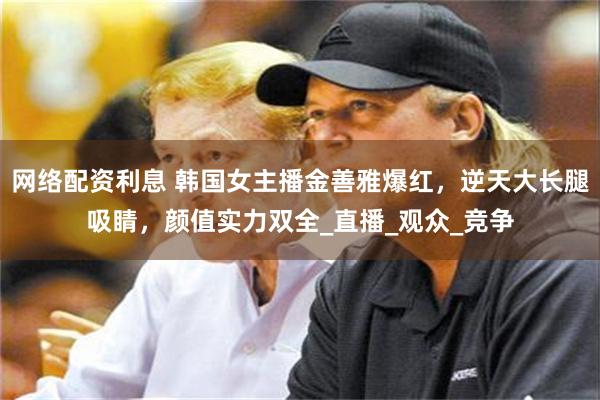 网络配资利息 韩国女主播金善雅爆红，逆天大长腿吸睛，颜值实力双全_直播_观众_竞争