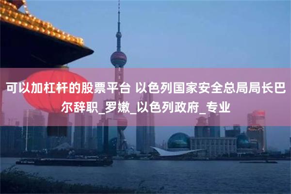 可以加杠杆的股票平台 以色列国家安全总局局长巴尔辞职_罗嫩_以色列政府_专业