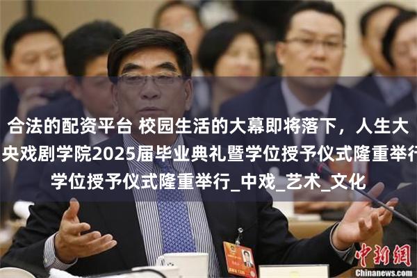 合法的配资平台 校园生活的大幕即将落下，人生大戏正盛大启幕！中央戏剧学院2025届毕业典礼暨学位授予仪式隆重举行_中戏_艺术_文化
