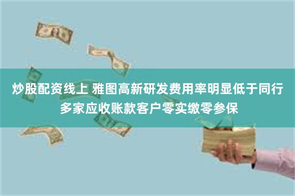 炒股配资线上 雅图高新研发费用率明显低于同行 多家应收账款客户零实缴零参保