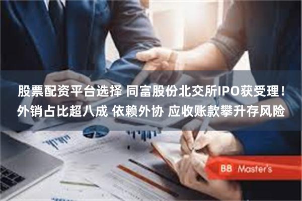 股票配资平台选择 同富股份北交所IPO获受理！外销占比超八成 依赖外协 应收账款攀升存风险