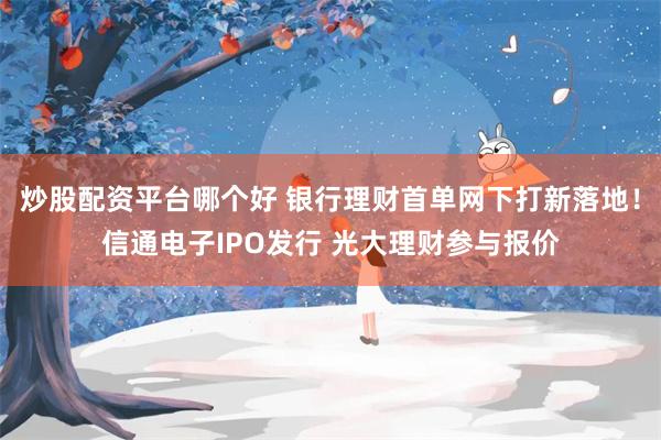 炒股配资平台哪个好 银行理财首单网下打新落地！信通电子IPO发行 光大理财参与报价