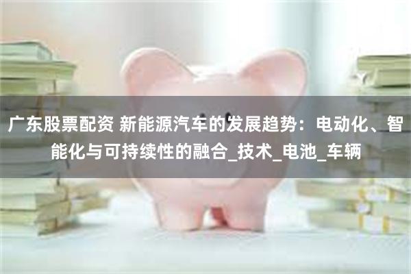 广东股票配资 新能源汽车的发展趋势：电动化、智能化与可持续性的融合_技术_电池_车辆