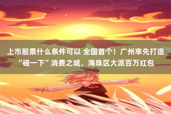 上市股票什么条件可以 全国首个！广州率先打造“碰一下”消费之城，海珠区大派百万红包
