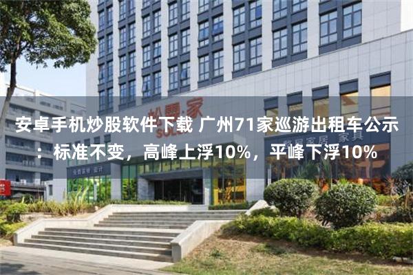 安卓手机炒股软件下载 广州71家巡游出租车公示：标准不变，高峰上浮10%，平峰下浮10%