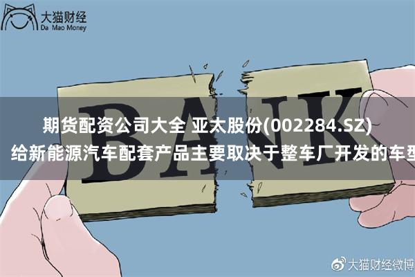 期货配资公司大全 亚太股份(002284.SZ)：给新能源汽车配套产品主要取决于整车厂开发的车型