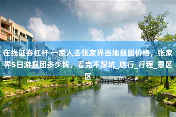 在线证劵杠杆 一家人去张家界当地报团价格，张家界5日游报团多少钱，看完不踩坑_旅行_行程_景区