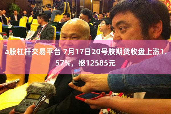 a股杠杆交易平台 7月17日20号胶期货收盘上涨1.57%，报12585元