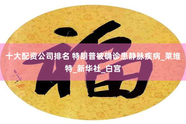 十大配资公司排名 特朗普被确诊患静脉疾病_莱维特_新华社_白宫