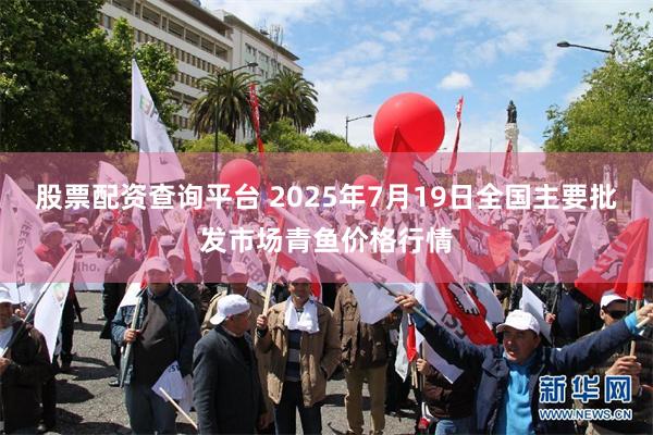 股票配资查询平台 2025年7月19日全国主要批发市场青鱼价格行情