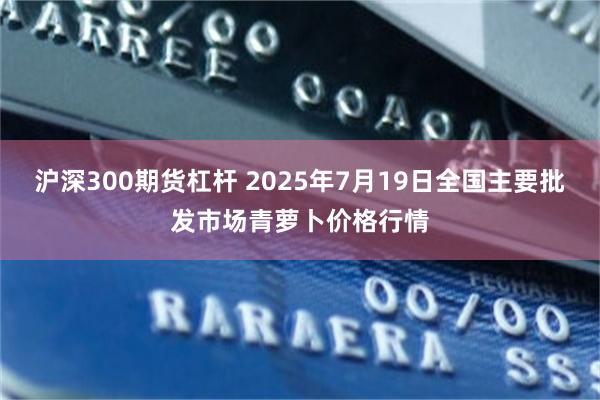 沪深300期货杠杆 2025年7月19日全国主要批发市场青萝卜价格行情