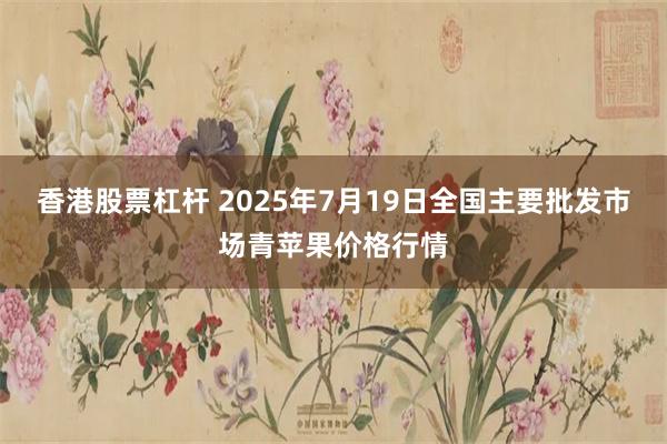 香港股票杠杆 2025年7月19日全国主要批发市场青苹果价格行情