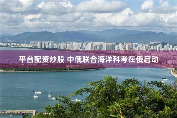 平台配资炒股 中俄联合海洋科考在俄启动