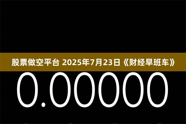 股票做空平台 2025年7月23日《财经早班车》