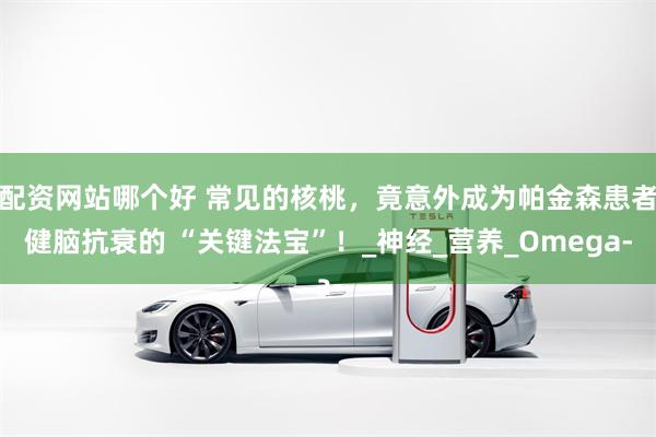 配资网站哪个好 常见的核桃，竟意外成为帕金森患者健脑抗衰的 “关键法宝”！_神经_营养_Omega-