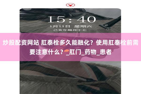 炒股配资网站 肛泰栓多久能融化？使用肛泰栓前需要注意什么？_肛门_药物_患者