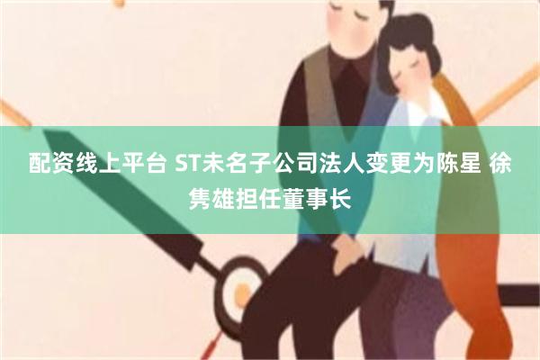 配资线上平台 ST未名子公司法人变更为陈星 徐隽雄担任董事长