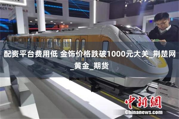 配资平台费用低 金饰价格跌破1000元大关_荆楚网_黄金_期货