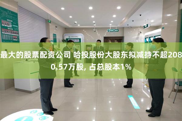 最大的股票配资公司 哈投股份大股东拟减持不超2080.57万股, 占总股本1%