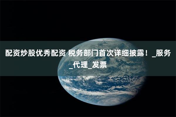 配资炒股优秀配资 税务部门首次详细披露！_服务_代理_发票
