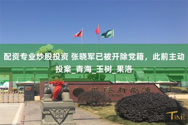 配资专业炒股投资 张晓军已被开除党籍，此前主动投案_青海_玉树_果洛