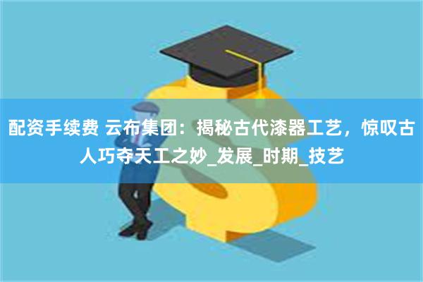 配资手续费 云布集团：揭秘古代漆器工艺，惊叹古人巧夺天工之妙_发展_时期_技艺