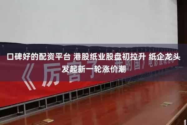 口碑好的配资平台 港股纸业股盘初拉升 纸企龙头发起新一轮涨价潮