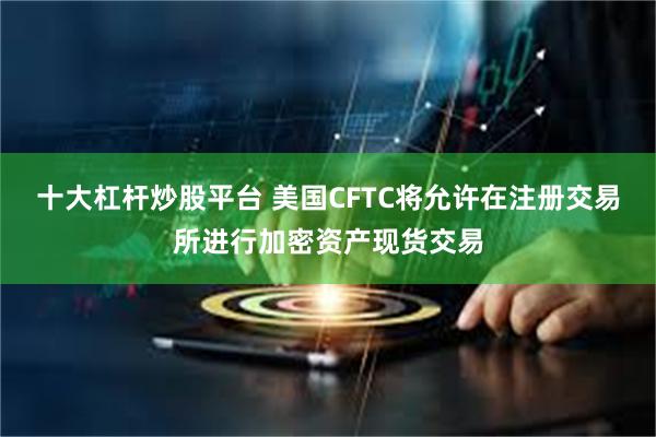 十大杠杆炒股平台 美国CFTC将允许在注册交易所进行加密资产现货交易