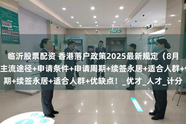 临沂股票配资 香港落户政策2025最新规定（8月2日新版）香港身份4项主流途径+申请条件+申请周期+续签永居+适合人群+优缺点！_优才_人才_计分