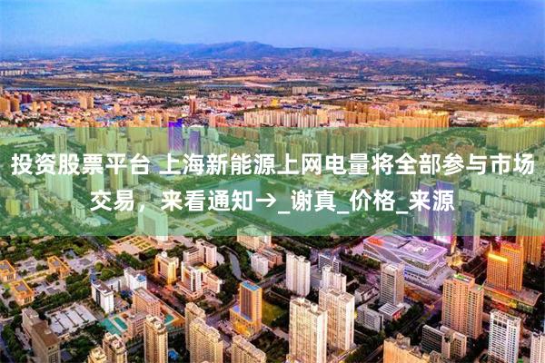投资股票平台 上海新能源上网电量将全部参与市场交易，来看通知→_谢真_价格_来源