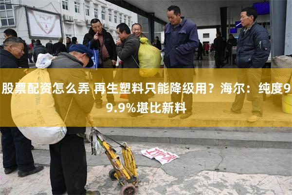 股票配资怎么弄 再生塑料只能降级用？海尔：纯度99.9%堪比新料